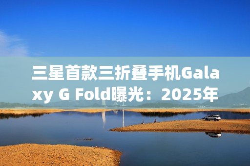 三星首款三折叠手机Galaxy G Fold曝光：2025年Q3发布