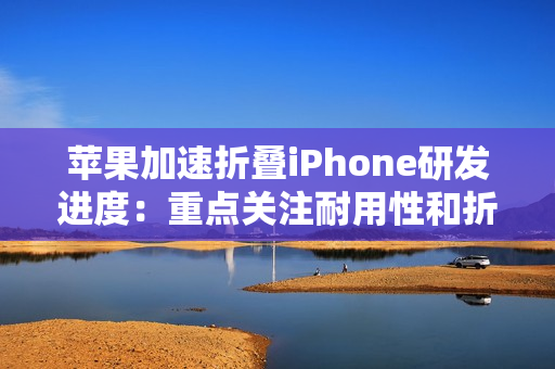 苹果加速折叠iPhone研发进度：重点关注耐用性和折痕