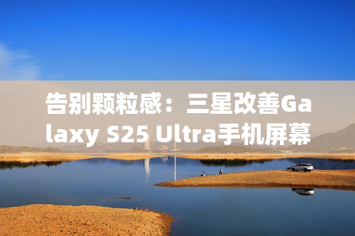 告别颗粒感:三星改善Galaxy S25 Ultra手机屏幕,已无抹布屏问题 告别颗粒感:三星改善Galaxy S25 Ultra手机屏幕,已无抹布屏问题