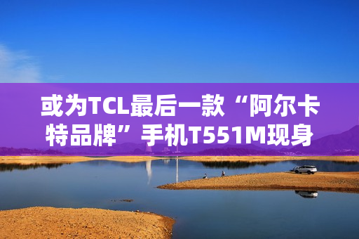 或为TCL最后一款“阿尔卡特品牌”手机T551M现身工信部,为工业5G三防手机 或为TCL最后一款“阿尔卡特品牌”手机T551M现身工信部,为工业5G三防手机