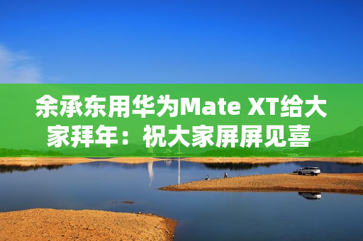 余承东用华为Mate XT给大家拜年：祝大家屏屏见喜 强得飞起