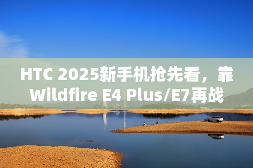 HTC 2025新手机抢先看，靠Wildfire E4 Plus/E7再战江湖