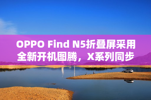 OPPO Find N5折叠屏采用全新开机图腾，X系列同步优化