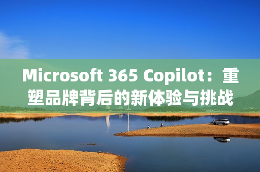 Microsoft 365 Copilot：重塑品牌背后的新体验与挑战