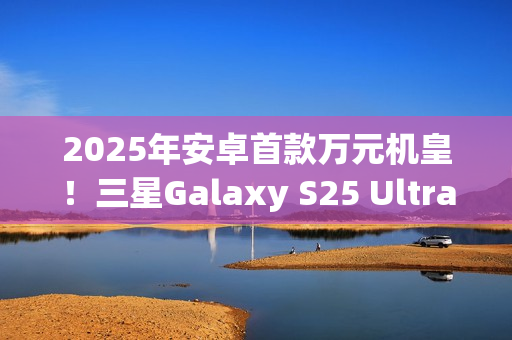 2025年安卓首款万元机皇！三星Galaxy S25 Ultra预售：尝鲜价10199元
