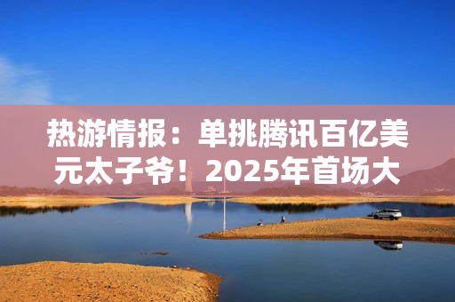 热游情报：单挑腾讯百亿美元太子爷！2025年首场大战开打