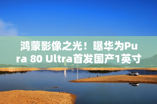 鸿蒙影像之光！曝华为Pura 80 Ultra首发国产1英寸主摄