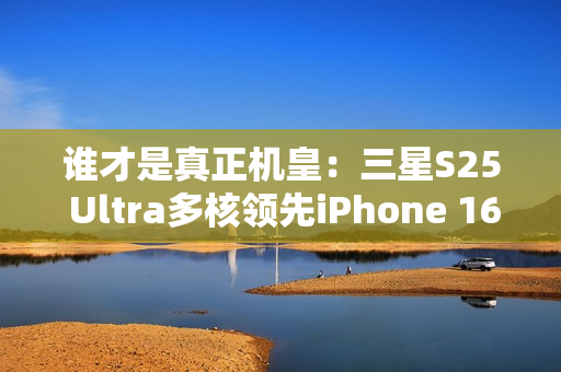 谁才是真正机皇：三星S25 Ultra多核领先iPhone 16 Pro Max达20%
