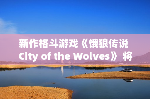 新作格斗游戏《饿狼传说 City of the Wolves》 将于2025年2月20日至2月25日