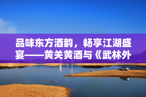 品味东方酒韵，畅享江湖盛宴——黄关黄酒与《武林外传》手游首次联动
