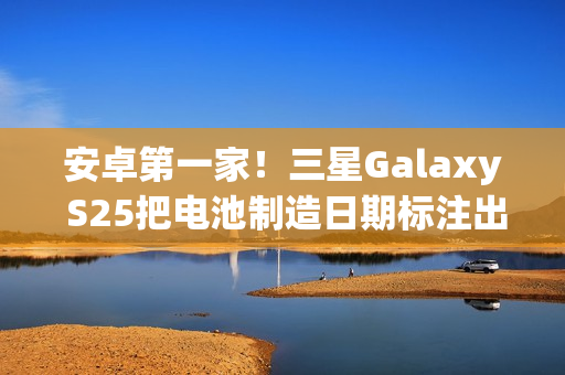 安卓第一家！三星Galaxy S25把电池制造日期标注出来了