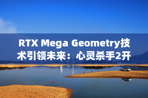 RTX Mega Geometry技术引领未来:心灵杀手2开启全新光追标准 RTX Mega Geometry技术引领未来:心灵杀手2开启全新光追标准