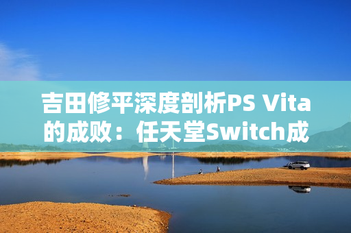 吉田修平深度剖析PS Vita的成败：任天堂Switch成功的启示