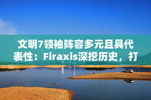 文明7领袖阵容多元且具代表性：Firaxis深挖历史，打造史诗级4X策略游戏
