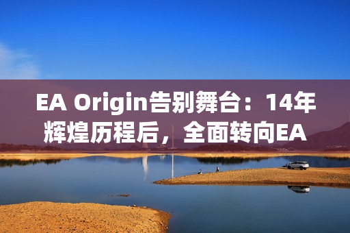 EA Origin告别舞台：14年辉煌历程后，全面转向EA App新时代