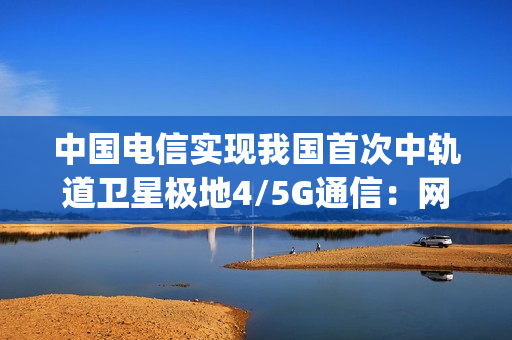 中国电信实现我国首次中轨道卫星极地4/5G通信：网速超100Mbps