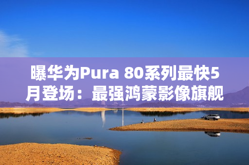 曝华为Pura 80系列最快5月登场：最强鸿蒙影像旗舰