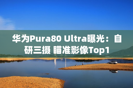 华为Pura80 Ultra曝光：自研三摄 瞄准影像Top1