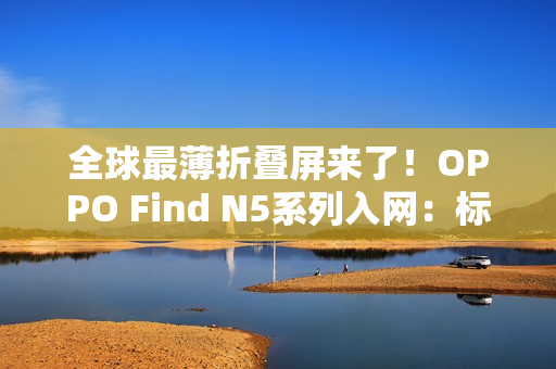 全球最薄折叠屏来了！OPPO Find N5系列入网：标配80W快充