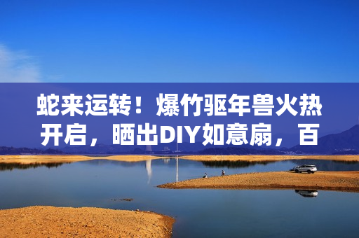 蛇来运转!爆竹驱年兽火热开启,晒出DIY如意扇,百元京东卡等你赢! 蛇来运转!爆竹驱年兽火热开启,晒出DIY如意扇,百元京东卡等你赢!