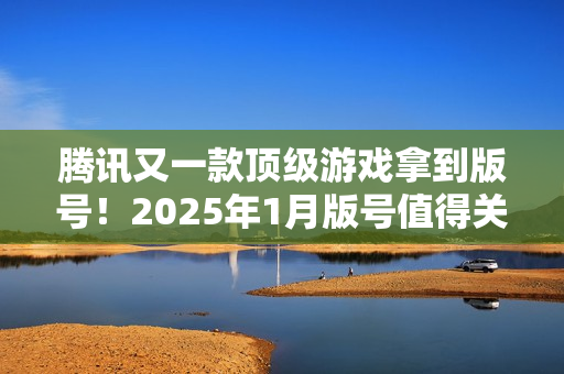 腾讯又一款顶级游戏拿到版号!2025年1月版号值得关注的游戏 腾讯又一款顶级游戏拿到版号!2025年1月版号值得关注的游戏