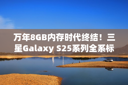 万年8GB内存时代终结!三星Galaxy S25系列全系标配12GB 万年8GB内存时代终结!三星Galaxy S25系列全系标配12GB