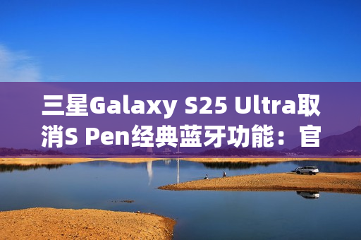 三星Galaxy S25 Ultra取消S Pen经典蓝牙功能：官方曝出真正原因
