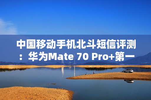 中国移动手机北斗短信评测：华为Mate 70 Pro+第一！全方位最强