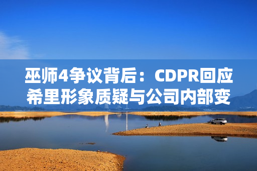巫师4争议背后：CDPR回应希里形象质疑与公司内部变动传闻
