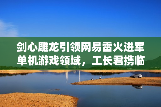 剑心雕龙引领网易雷火进军单机游戏领域，工长君携临安24th工作室打造全新仙侠APRG