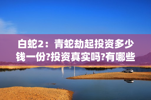 白蛇2：青蛇劫起投资多少钱一份?投资真实吗?有哪些优势?(白蛇2:青蛇劫起免费观看全集高清)