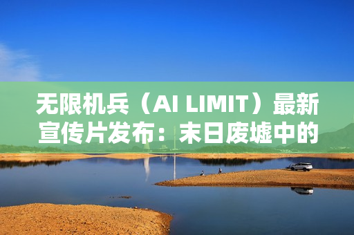 无限机兵（AI LIMIT）最新宣传片发布：末日废墟中的希望与纷争