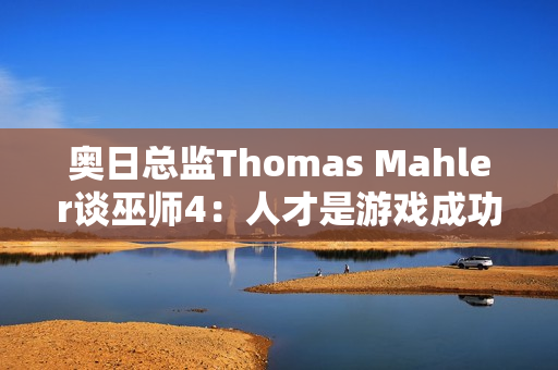 奥日总监Thomas Mahler谈巫师4：人才是游戏成功的关键