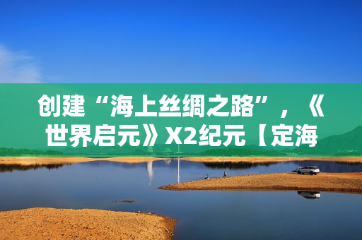 创建“海上丝绸之路”，《世界启元》X2纪元【定海平波】1.25正式上线