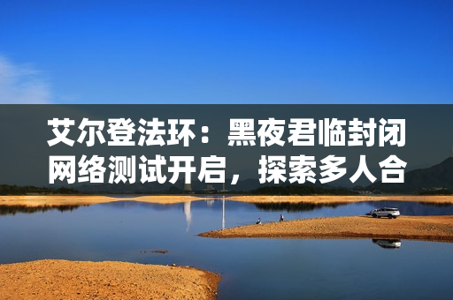 艾尔登法环:黑夜君临封闭网络测试开启,探索多人合作生存新体验 艾尔登法环:黑夜君临封闭网络测试开启,探索多人合作生存新体验