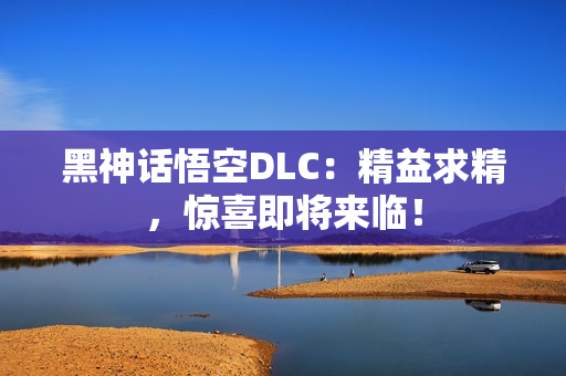 黑神话悟空DLC：精益求精，惊喜即将来临！