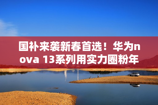 国补来袭新春首选！华为nova 13系列用实力圈粉年轻人