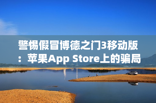 警惕假冒博德之门3移动版：苹果App Store上的骗局与风险