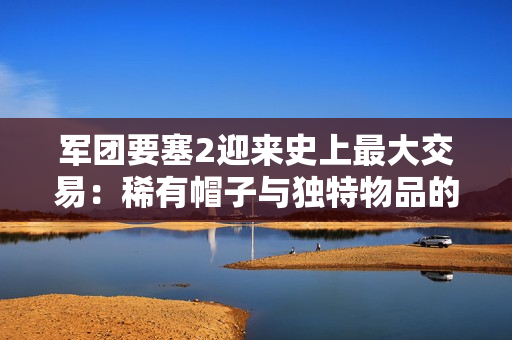 军团要塞2迎来史上最大交易：稀有帽子与独特物品的传奇