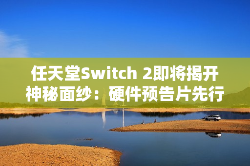 任天堂Switch 2即将揭开神秘面纱：硬件预告片先行，游戏阵容随后揭晓