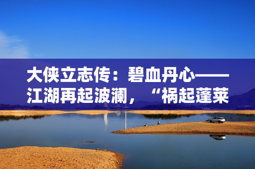 大侠立志传：碧血丹心——江湖再起波澜，“祸起蓬莱”资料片引领新传奇