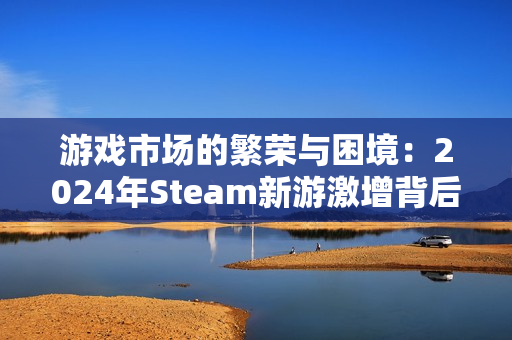 游戏市场的繁荣与困境：2024年Steam新游激增背后的隐忧