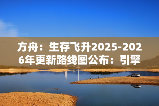 方舟：生存飞升2025-2026年更新路线图公布：引擎升级与丰富DLC扩展游戏世界
