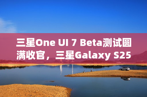 三星One UI 7 Beta测试圆满收官，三星Galaxy S25系列手机首发稳定版