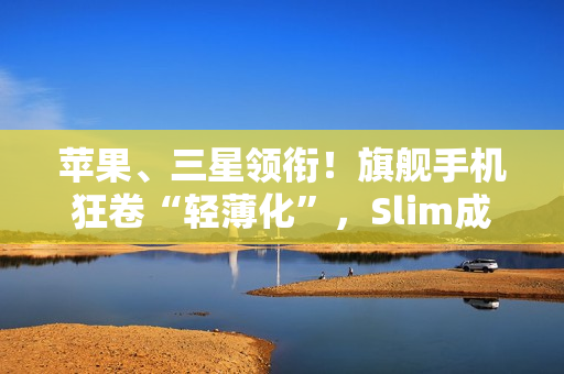 苹果、三星领衔！旗舰手机狂卷“轻薄化”，Slim成了新潮流