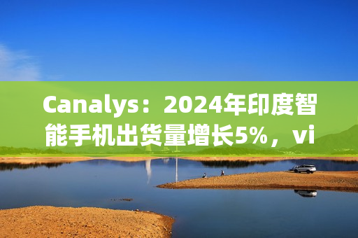 Canalys：2024年印度智能手机出货量增长5%，vivo排名第一、苹果Q4首次进入前五