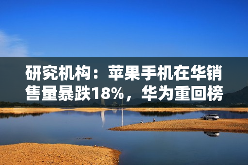 研究机构：苹果手机在华销售量暴跌18%，华为重回榜首