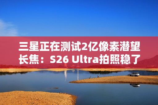 三星正在测试2亿像素潜望长焦：S26 Ultra拍照稳了