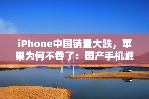iPhone中国销量大跌，苹果为何不香了：国产手机崛起等所致
