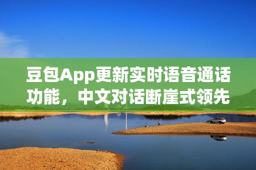 豆包App更新实时语音通话功能，中文对话断崖式领先，人机难辨！